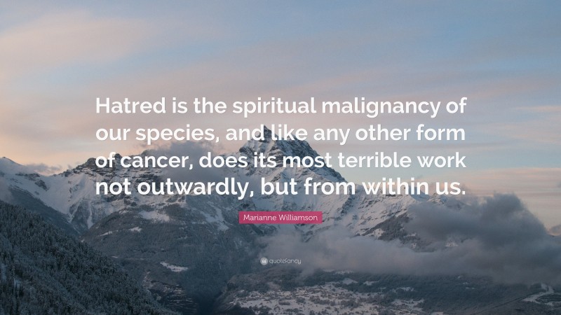 Marianne Williamson Quote: “Hatred is the spiritual malignancy of our species, and like any other form of cancer, does its most terrible work not outwardly, but from within us.”