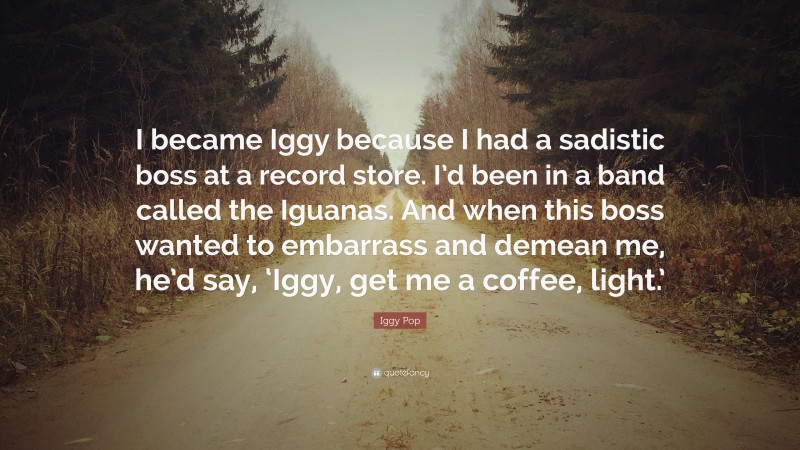Iggy Pop Quote: “I became Iggy because I had a sadistic boss at a record store. I’d been in a band called the Iguanas. And when this boss wanted to embarrass and demean me, he’d say, ‘Iggy, get me a coffee, light.’”