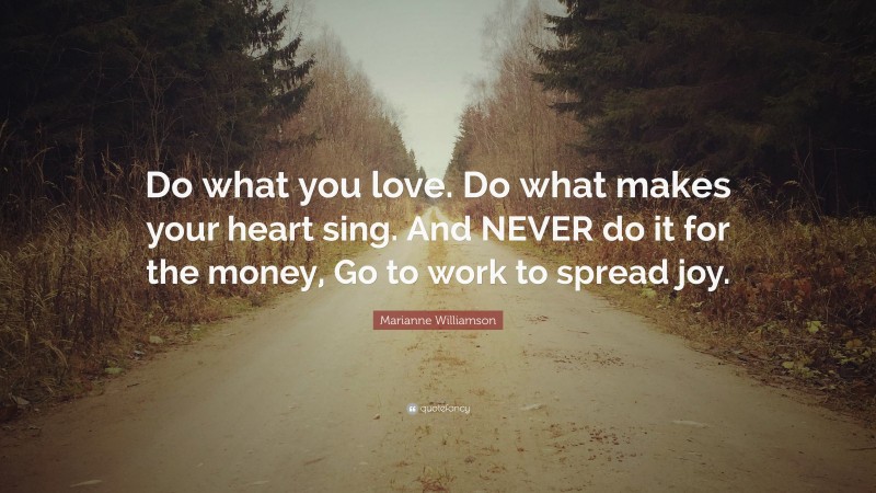 Marianne Williamson Quote: “Do what you love. Do what makes your heart sing. And NEVER do it for the money, Go to work to spread joy.”