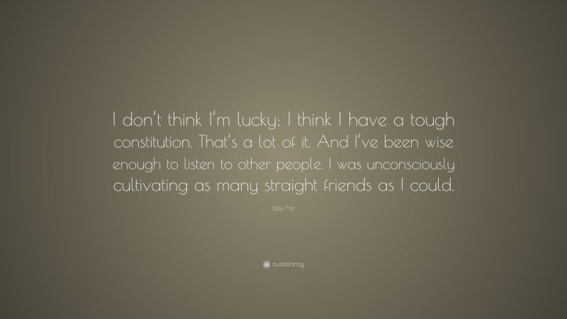 Iggy Pop Quote: “I don’t think I’m lucky; I think I have a tough constitution. That’s a lot of it. And I’ve been wise enough to listen to other people. I was unconsciously cultivating as many straight friends as I could.”