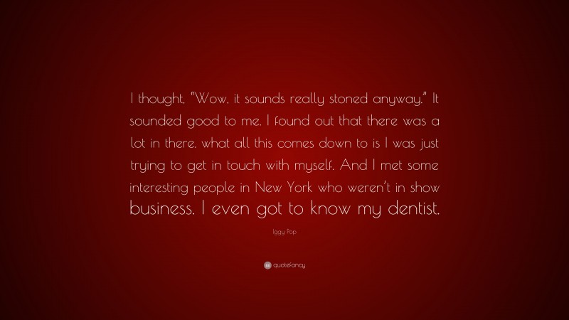 Iggy Pop Quote: “I thought, “Wow, it sounds really stoned anyway.” It sounded good to me. I found out that there was a lot in there. what all this comes down to is I was just trying to get in touch with myself. And I met some interesting people in New York who weren’t in show business. I even got to know my dentist.”
