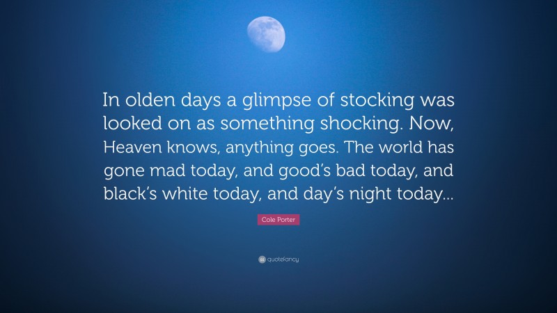 Cole Porter Quote: “In olden days a glimpse of stocking was looked on as something shocking. Now, Heaven knows, anything goes. The world has gone mad today, and good’s bad today, and black’s white today, and day’s night today...”