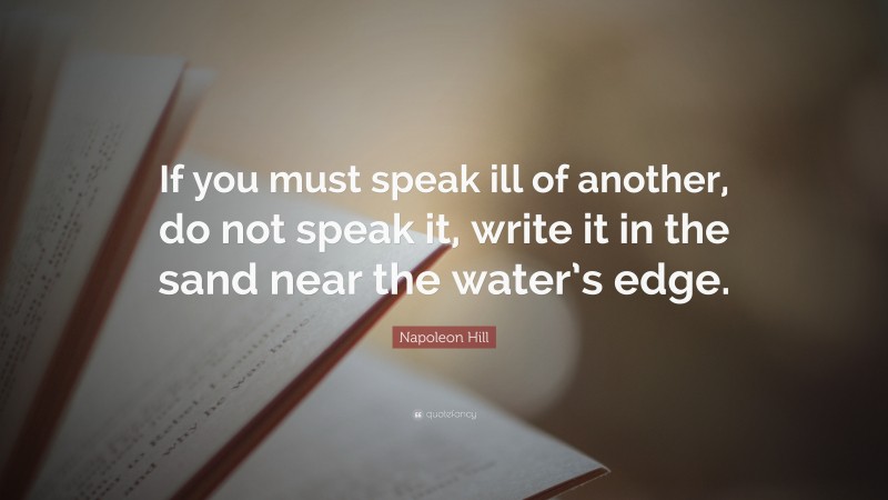 Napoleon Hill Quote: “If you must speak ill of another, do not speak it, write it in the sand near the water’s edge.”