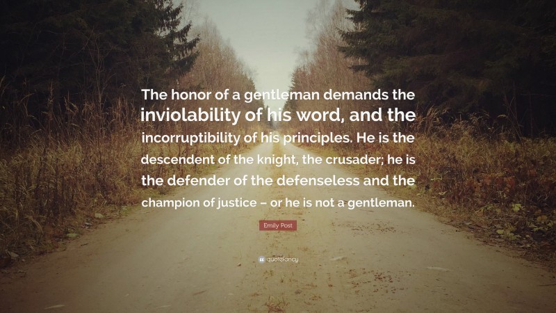 Emily Post Quote: “The honor of a gentleman demands the inviolability of his word, and the incorruptibility of his principles. He is the descendent of the knight, the crusader; he is the defender of the defenseless and the champion of justice – or he is not a gentleman.”