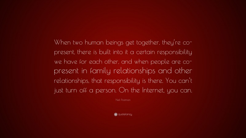 Neil Postman Quote: “When two human beings get together, they’re co-present, there is built into it a certain responsibility we have for each other, and when people are co-present in family relationships and other relationships, that responsibility is there. You can’t just turn off a person. On the Internet, you can.”