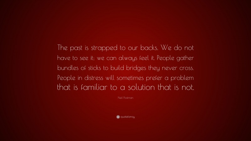 Neil Postman Quote: “The past is strapped to our backs. We do not have to see it; we can always feel it. People gather bundles of sticks to build bridges they never cross. People in distress will sometimes prefer a problem that is familiar to a solution that is not.”