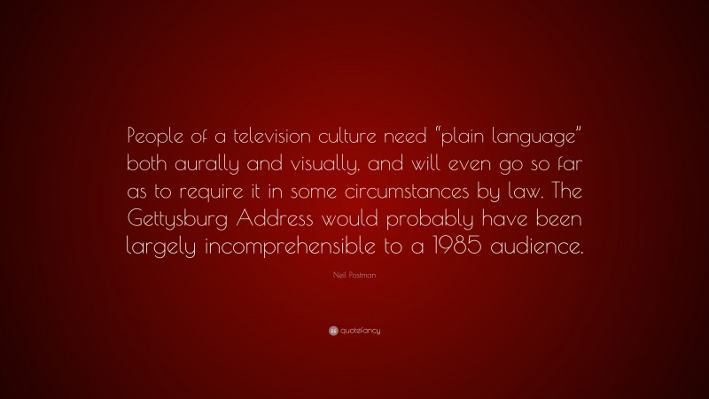 Neil Postman Quote: “People of a television culture need “plain language” both aurally and visually, and will even go so far as to require it in some circumstances by law. The Gettysburg Address would probably have been largely incomprehensible to a 1985 audience.”