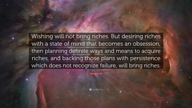 Napoleon Hill Quote: “Wishing will not bring riches. But desiring riches with a state of mind that becomes an obsession, then planning definite ways and means to acquire riches, and backing those plans with persistence which does not recognize failure, will bring riches.”