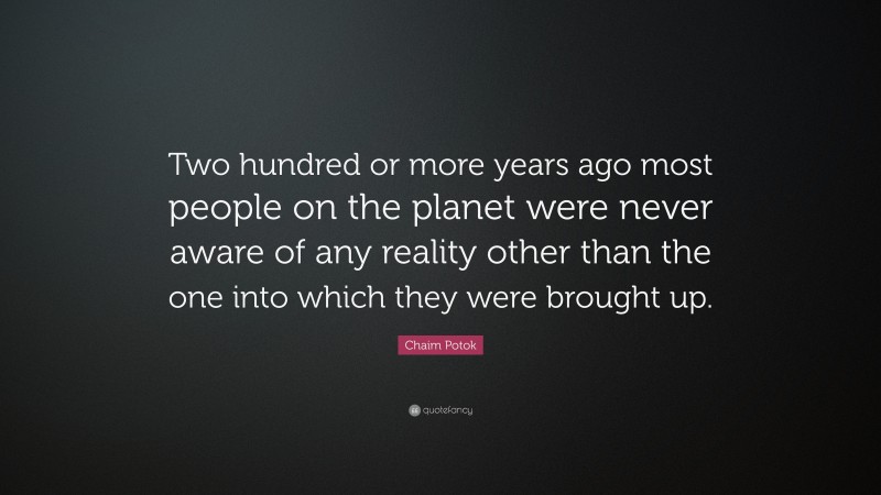 Chaim Potok Quote: “Two hundred or more years ago most people on the planet were never aware of any reality other than the one into which they were brought up.”