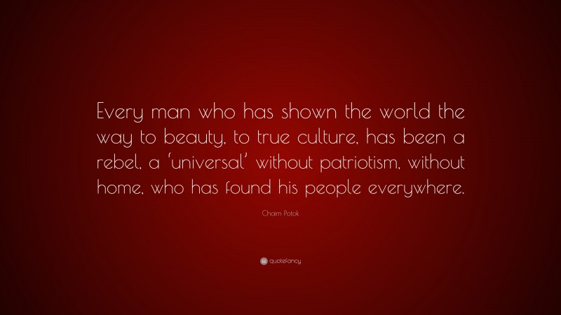 Chaim Potok Quote: “Every man who has shown the world the way to beauty, to true culture, has been a rebel, a ‘universal’ without patriotism, without home, who has found his people everywhere.”