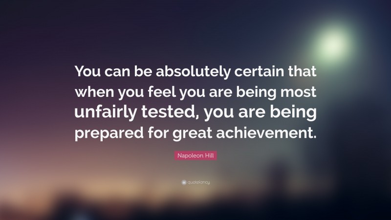 Napoleon Hill Quote: “You can be absolutely certain that when you feel you are being most unfairly tested, you are being prepared for great achievement.”