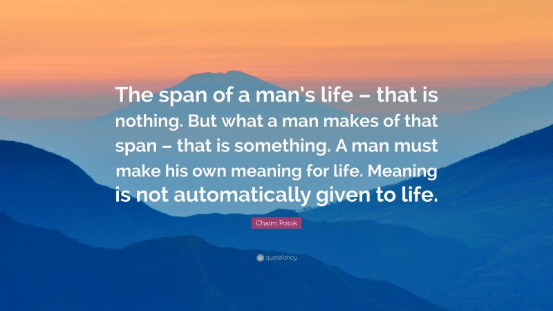 Chaim Potok Quote: “The span of a man’s life – that is nothing. But what a man makes of that span – that is something. A man must make his own meaning for life. Meaning is not automatically given to life.”