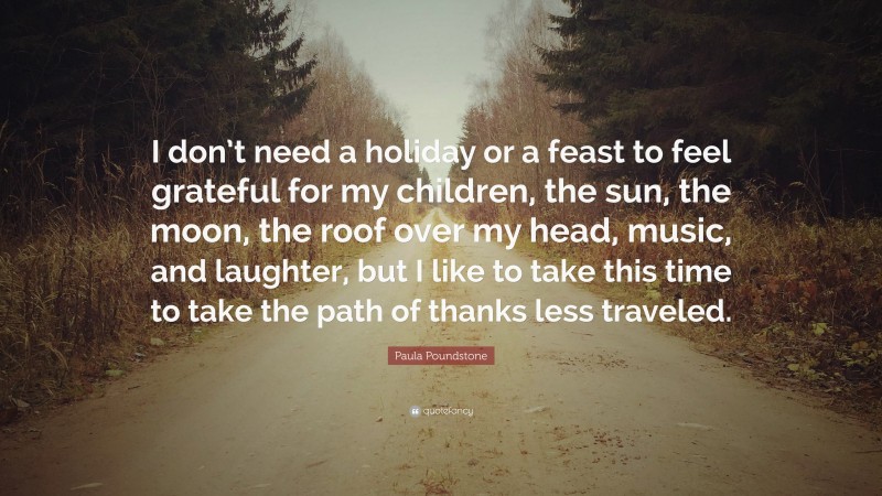 Paula Poundstone Quote: “I don’t need a holiday or a feast to feel grateful for my children, the sun, the moon, the roof over my head, music, and laughter, but I like to take this time to take the path of thanks less traveled.”