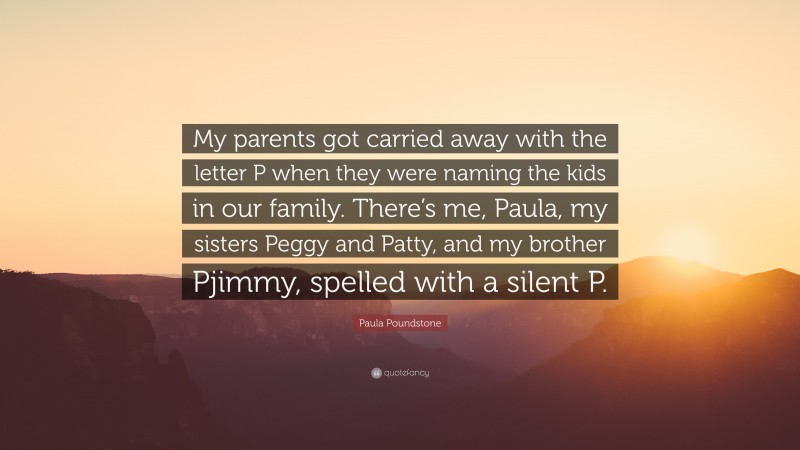 Paula Poundstone Quote: “My parents got carried away with the letter P when they were naming the kids in our family. There’s me, Paula, my sisters Peggy and Patty, and my brother Pjimmy, spelled with a silent P.”