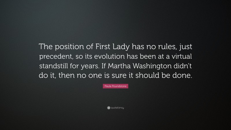 Paula Poundstone Quote: “The position of First Lady has no rules, just precedent, so its evolution has been at a virtual standstill for years. If Martha Washington didn’t do it, then no one is sure it should be done.”