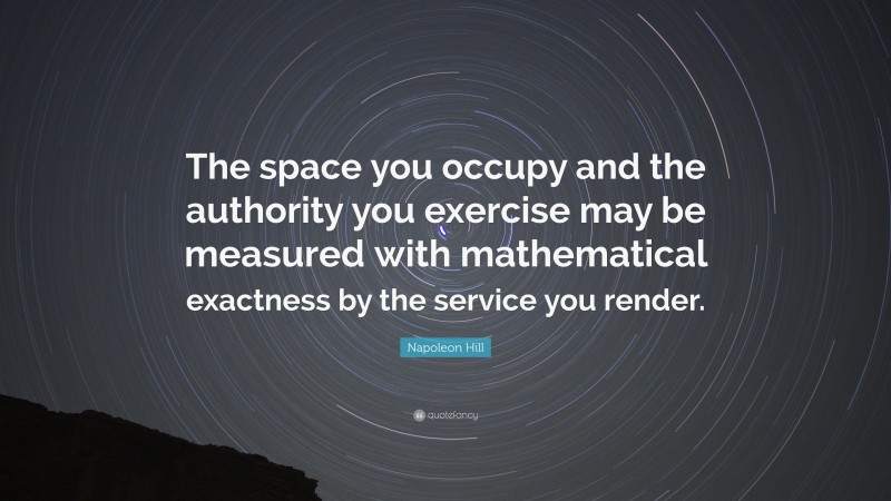 Napoleon Hill Quote: “The space you occupy and the authority you exercise may be measured with mathematical exactness by the service you render.”