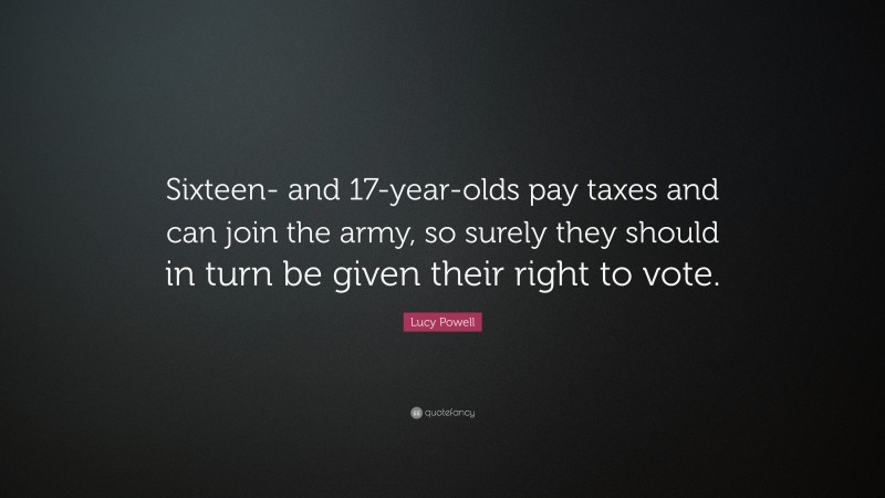 Lucy Powell Quote: “Sixteen- and 17-year-olds pay taxes and can join the army, so surely they should in turn be given their right to vote.”