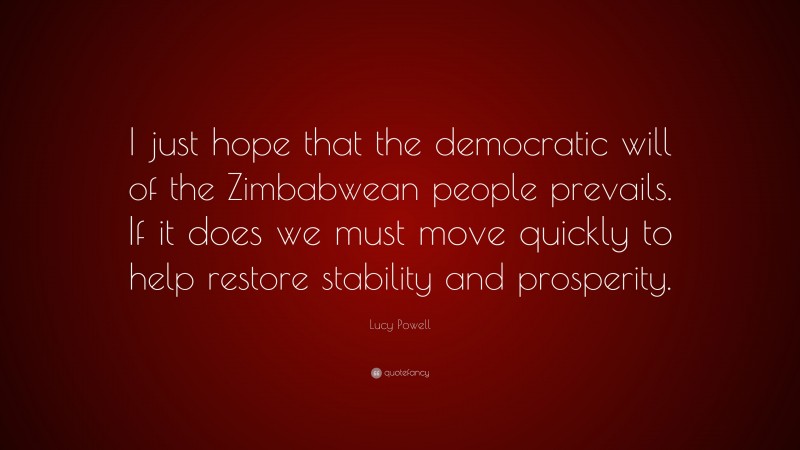 Lucy Powell Quote: “I just hope that the democratic will of the Zimbabwean people prevails. If it does we must move quickly to help restore stability and prosperity.”