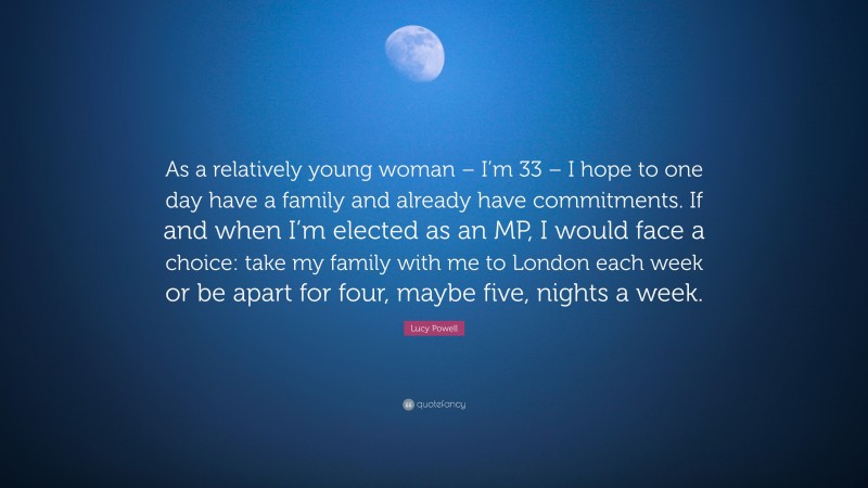 Lucy Powell Quote: “As a relatively young woman – I’m 33 – I hope to one day have a family and already have commitments. If and when I’m elected as an MP, I would face a choice: take my family with me to London each week or be apart for four, maybe five, nights a week.”