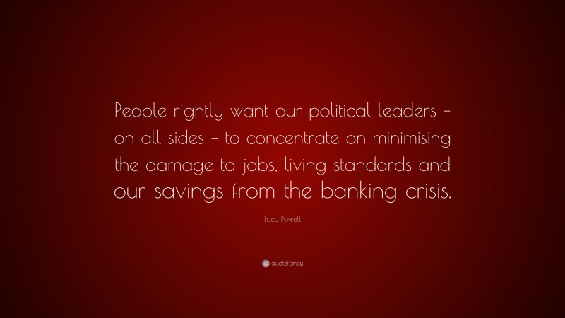Lucy Powell Quote: “People rightly want our political leaders – on all sides – to concentrate on minimising the damage to jobs, living standards and our savings from the banking crisis.”