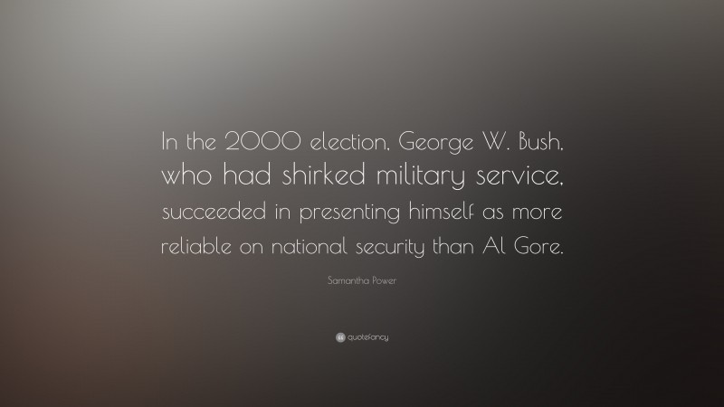 Samantha Power Quote: “In the 2000 election, George W. Bush, who had shirked military service, succeeded in presenting himself as more reliable on national security than Al Gore.”