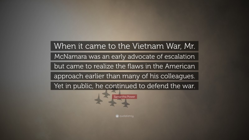 Samantha Power Quote: “When it came to the Vietnam War, Mr. McNamara was an early advocate of escalation but came to realize the flaws in the American approach earlier than many of his colleagues. Yet in public, he continued to defend the war.”