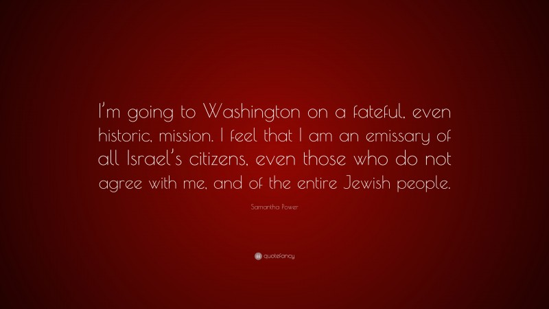 Samantha Power Quote: “I’m going to Washington on a fateful, even historic, mission. I feel that I am an emissary of all Israel’s citizens, even those who do not agree with me, and of the entire Jewish people.”