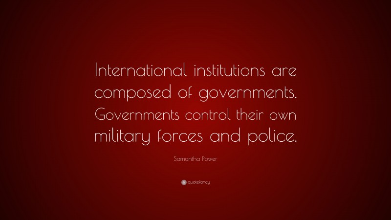 Samantha Power Quote: “International institutions are composed of governments. Governments control their own military forces and police.”