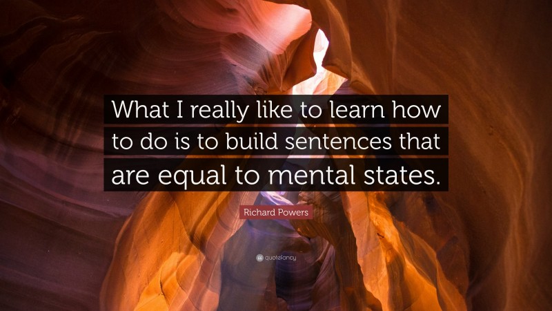 Richard Powers Quote: “What I really like to learn how to do is to build sentences that are equal to mental states.”