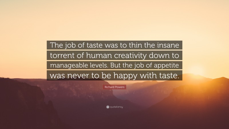 Richard Powers Quote: “The job of taste was to thin the insane torrent of human creativity down to manageable levels. But the job of appetite was never to be happy with taste.”