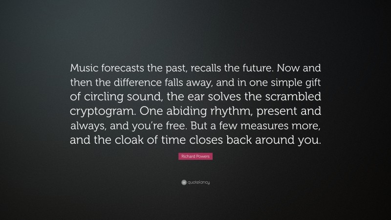 Richard Powers Quote: “Music forecasts the past, recalls the future. Now and then the difference falls away, and in one simple gift of circling sound, the ear solves the scrambled cryptogram. One abiding rhythm, present and always, and you’re free. But a few measures more, and the cloak of time closes back around you.”