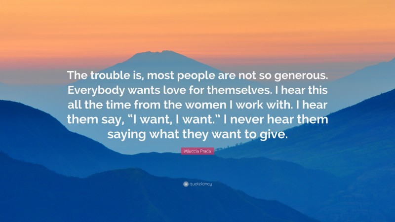 Miuccia Prada Quote: “The trouble is, most people are not so generous. Everybody wants love for themselves. I hear this all the time from the women I work with. I hear them say, “I want, I want.” I never hear them saying what they want to give.”