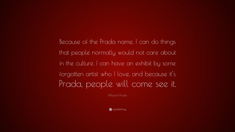Miuccia Prada Quote: “Because of the Prada name, I can do things that people normally would not care about in the culture. I can have an exhibit by some forgotten artist who I love, and because it’s Prada, people will come see it.”
