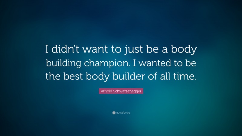 Arnold Schwarzenegger Quote: “I didn't want to just be a body building champion. I wanted to be the best body builder of all time. ”