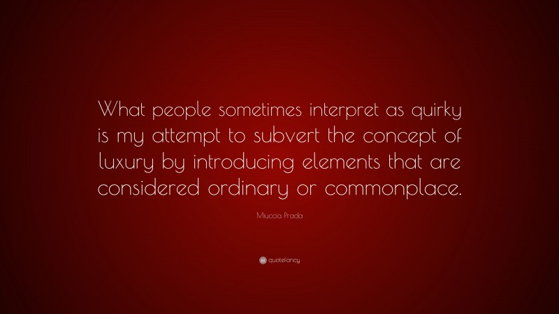 Miuccia Prada Quote: “What people sometimes interpret as quirky is my attempt to subvert the concept of luxury by introducing elements that are considered ordinary or commonplace.”