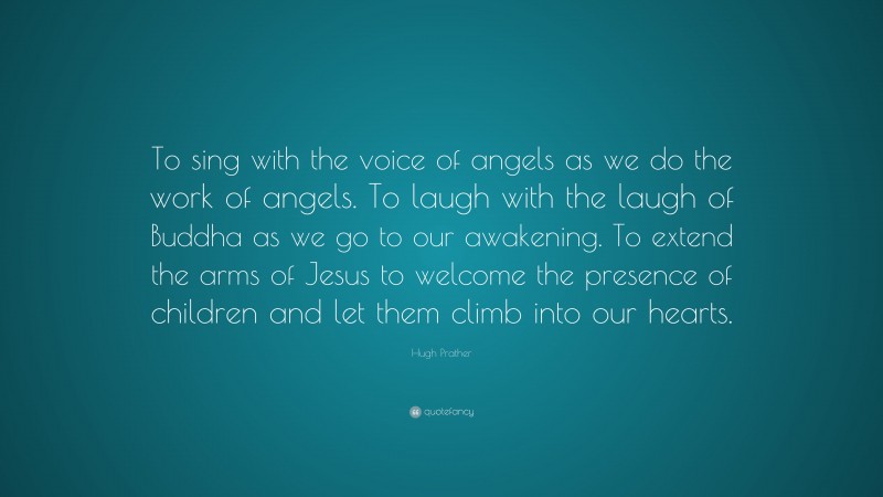 Hugh Prather Quote: “To sing with the voice of angels as we do the work of angels. To laugh with the laugh of Buddha as we go to our awakening. To extend the arms of Jesus to welcome the presence of children and let them climb into our hearts.”