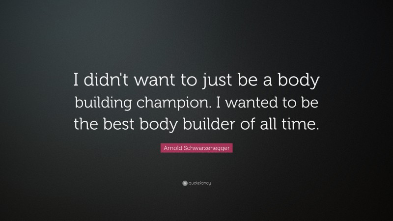 Arnold Schwarzenegger Quote: “I didn't want to just be a body building champion. I wanted to be the best body builder of all time. ”