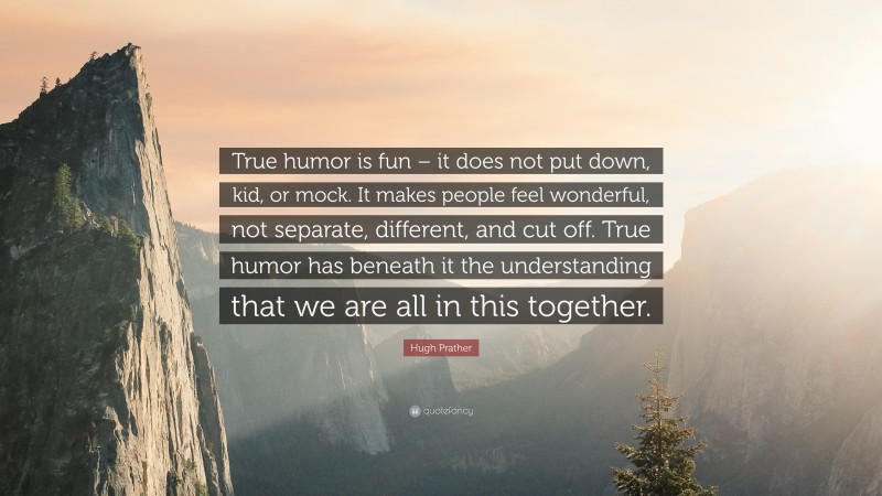 Hugh Prather Quote: “True humor is fun – it does not put down, kid, or mock. It makes people feel wonderful, not separate, different, and cut off. True humor has beneath it the understanding that we are all in this together.”