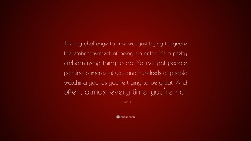 Chris Pratt Quote: “The big challenge for me was just trying to ignore the embarrassment of being an actor. It’s a pretty embarrassing thing to do. You’ve got people pointing cameras at you and hundreds of people watching you, as you’re trying to be great. And often, almost every time, you’re not.”