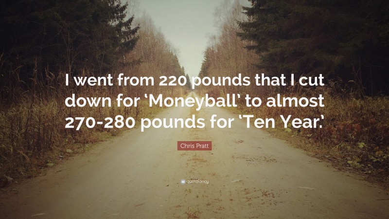 Chris Pratt Quote: “I went from 220 pounds that I cut down for ‘Moneyball’ to almost 270-280 pounds for ‘Ten Year.’”