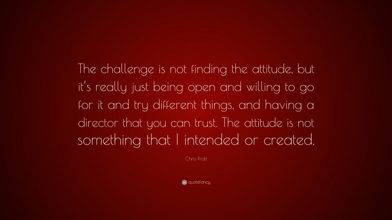 Chris Pratt Quote: “The challenge is not finding the attitude, but it’s really just being open and willing to go for it and try different things, and having a director that you can trust. The attitude is not something that I intended or created.”