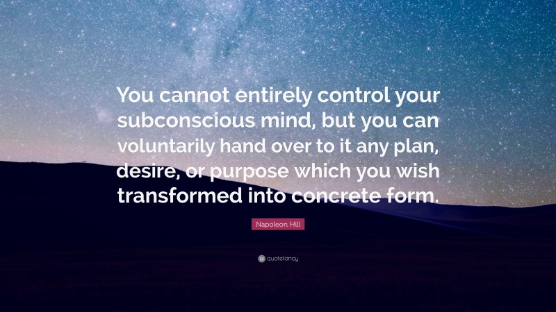 Napoleon Hill Quote: “You cannot entirely control your subconscious mind, but you can voluntarily hand over to it any plan, desire, or purpose which you wish transformed into concrete form.”