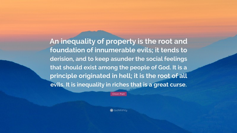 Orson Pratt Quote: “An inequality of property is the root and foundation of innumerable evils; it tends to derision, and to keep asunder the social feelings that should exist among the people of God. It is a principle originated in hell; it is the root of all evils. It is inequality in riches that is a great curse.”