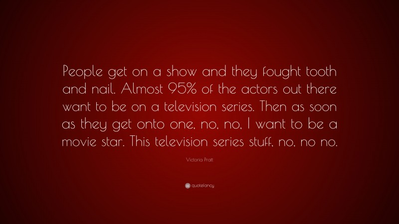 Victoria Pratt Quote: “People get on a show and they fought tooth and nail. Almost 95% of the actors out there want to be on a television series. Then as soon as they get onto one, no, no, I want to be a movie star. This television series stuff, no, no no.”