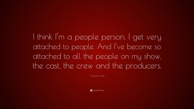Victoria Pratt Quote: “I think I’m a people person. I get very attached to people. And I’ve become so attached to all the people on my show, the cast, the crew and the producers.”