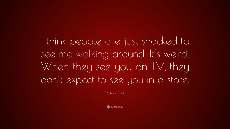 Victoria Pratt Quote: “I think people are just shocked to see me walking around. It’s weird. When they see you on TV, they don’t expect to see you in a store.”