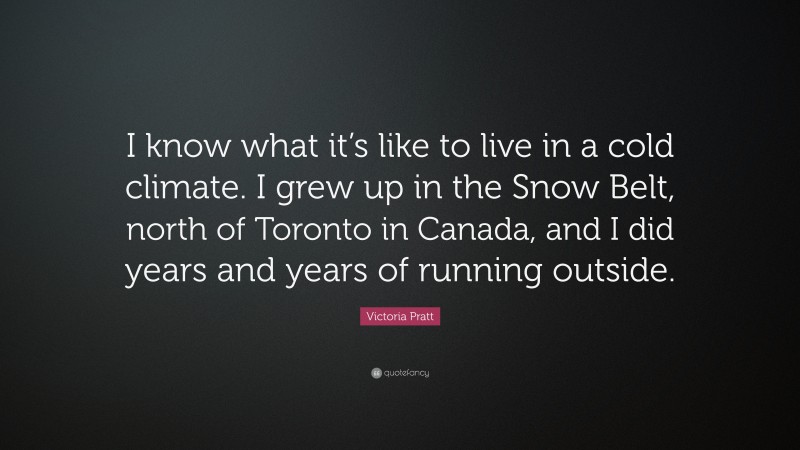 Victoria Pratt Quote: “I know what it’s like to live in a cold climate. I grew up in the Snow Belt, north of Toronto in Canada, and I did years and years of running outside.”