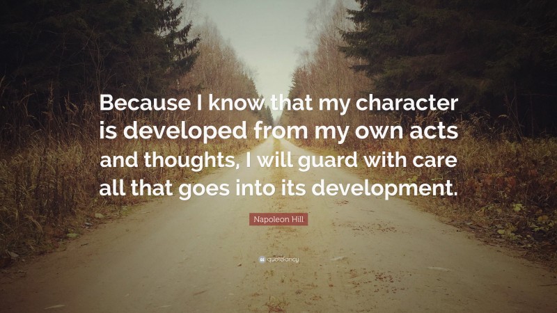 Napoleon Hill Quote: “Because I know that my character is developed from my own acts and thoughts, I will guard with care all that goes into its development.”