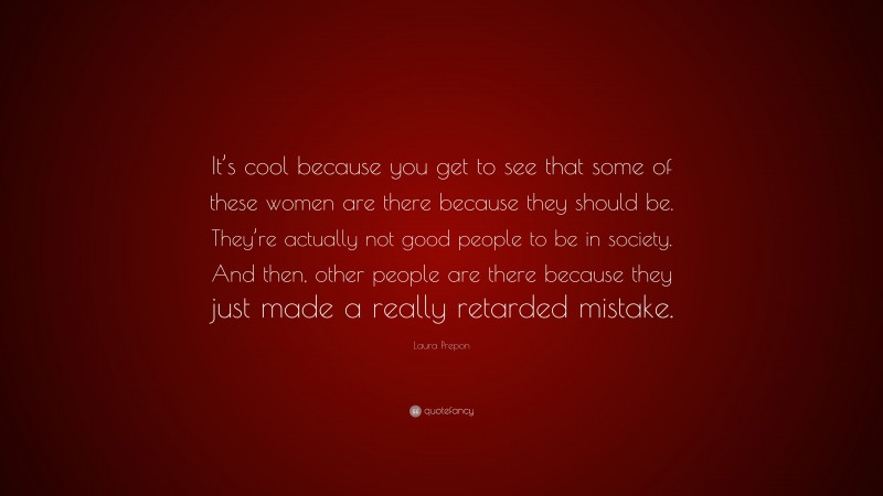 Laura Prepon Quote: “It’s cool because you get to see that some of these women are there because they should be. They’re actually not good people to be in society. And then, other people are there because they just made a really retarded mistake.”