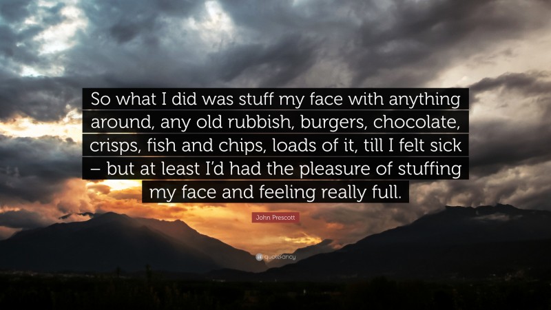 John Prescott Quote: “So what I did was stuff my face with anything around, any old rubbish, burgers, chocolate, crisps, fish and chips, loads of it, till I felt sick – but at least I’d had the pleasure of stuffing my face and feeling really full.”